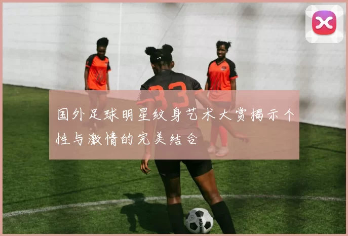 国外足球明星纹身艺术大赏揭示个性与激情的完美结合
