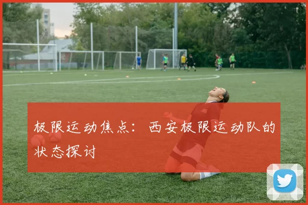 极限运动焦点：西安极限运动队的状态探讨