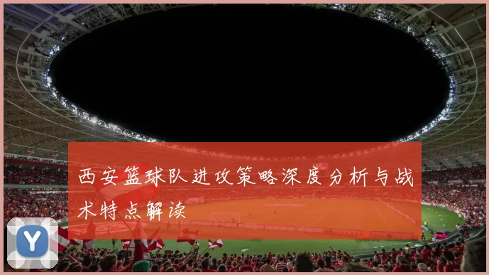 西安篮球队进攻策略深度分析与战术特点解读