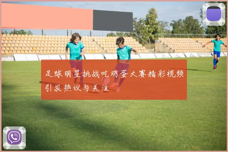 足球明星挑战吃鸡蛋大赛精彩视频引发热议与关注